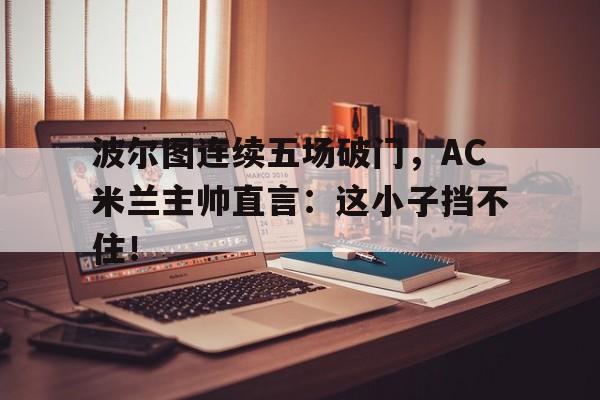 波尔图连续五场破门，AC米兰主帅直言：这小子挡不住！